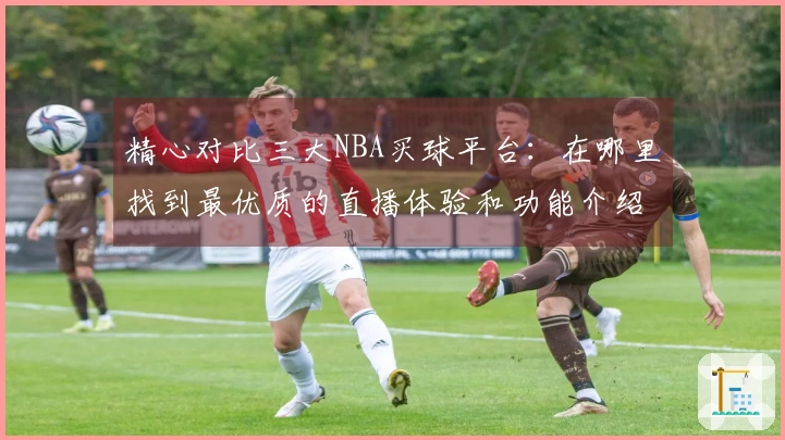 精心对比三大NBA买球平台：在哪里找到最优质的直播体验和功能介绍？