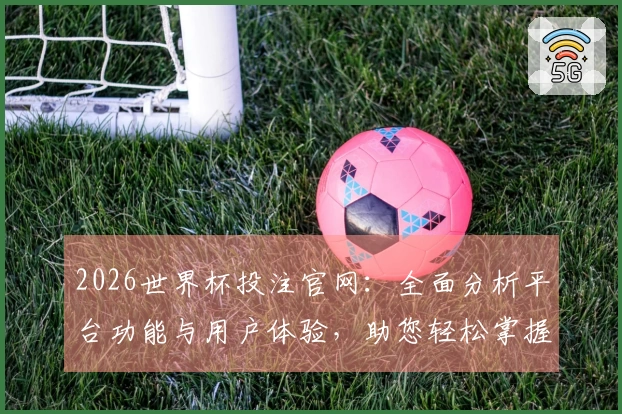 2026世界杯投注官网：全面分析平台功能与用户体验，助您轻松掌握观赛入口