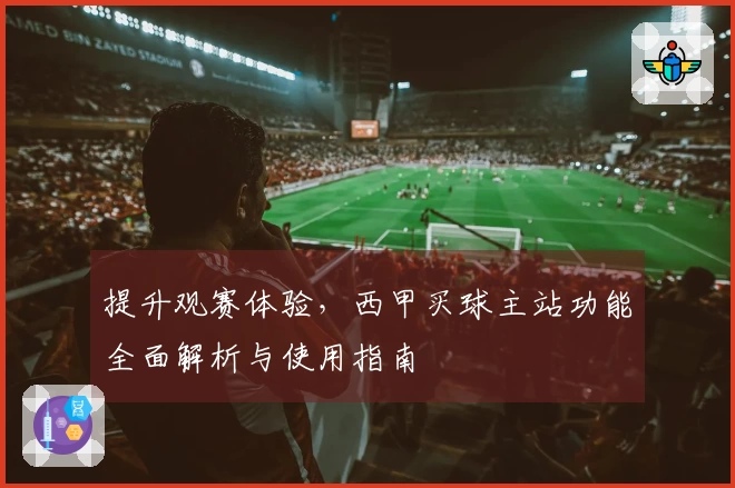 提升观赛体验，西甲买球主站功能全面解析与使用指南