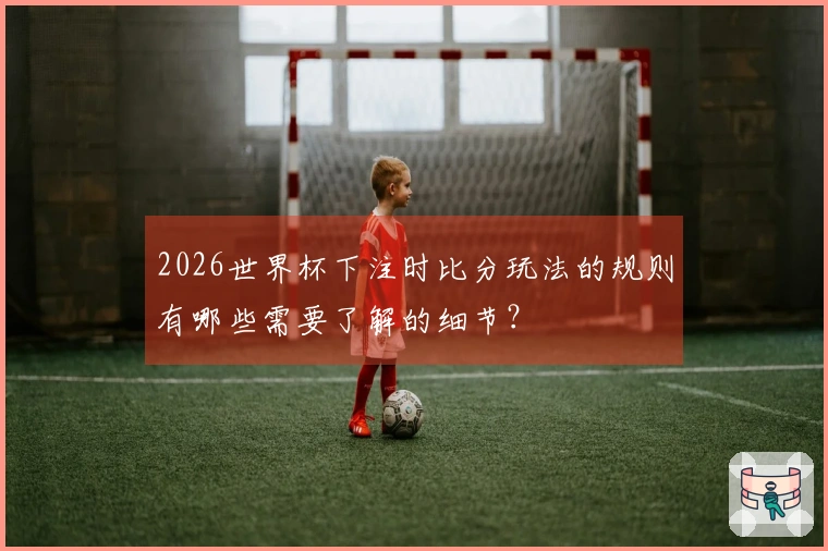 2026世界杯下注时比分玩法的规则有哪些需要了解的细节？
